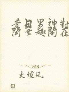 昔日男神对我张开笔趣阁在线阅读