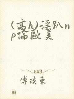 (高h)淫趴np伦欧美封面