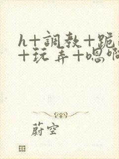 h+调教+跪趴+玩弄+嗯啊女女