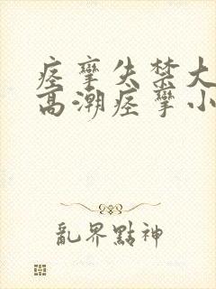 痉挛失禁大喷水高潮痉挛小说