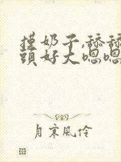 摸奶子,舔舔奶头好大嗯嗯啊啊