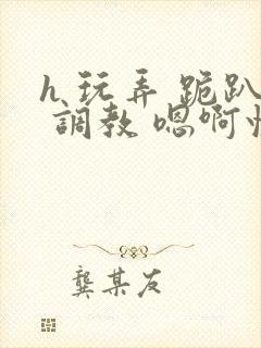 h 玩弄 跪趴 调教 嗯啊快穿