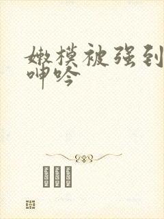 嫩模被强到高潮呻吟