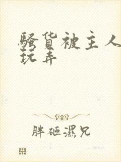 骚货被主人调教玩弄