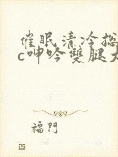 催眠清冷总裁被c呻吟双腿大开