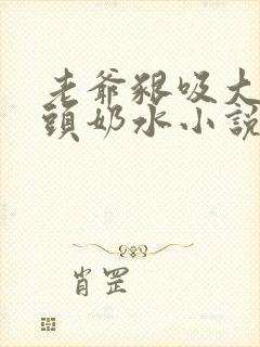 老爷啃吸大乳奶头奶水小说