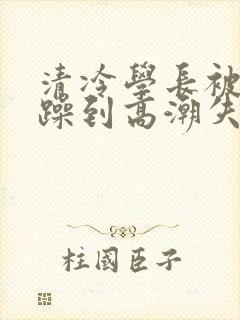 清冷学长被爆c躁到高潮失禁