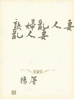 熟妇乱人妻熟妇乱人妻