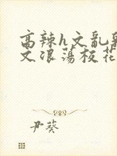 高辣h文乱乳h文浪荡校花