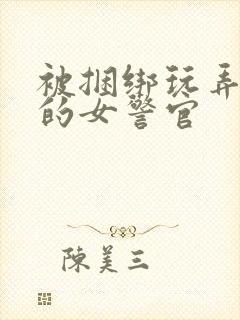 被捆绑玩弄调教的女警官