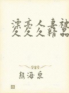 漂亮人妻被黑人久久久精品