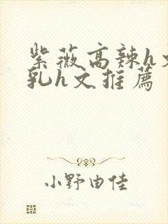 紫薇高辣h文乱乳h文推荐