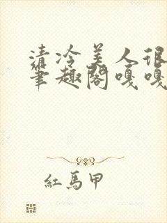 清冷美人很重欲笔趣阁嘎嘎