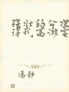 强壮的公次次弄得我高潮电影