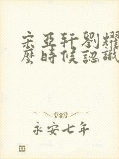 宋亚轩刘耀文什么时候认识的