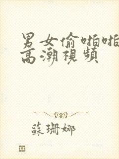 男女偷啪啪做爰高潮视频