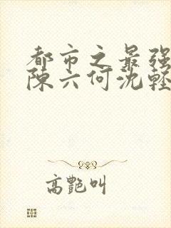 都市之最强狂兵陈六何沈轻舞全文