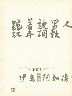 跪着被男人蹂躏玩弄调教