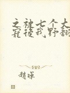 之被七个大佬团宠后我野翻了