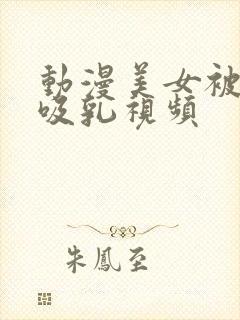 动漫美女被奶头吸乳视频