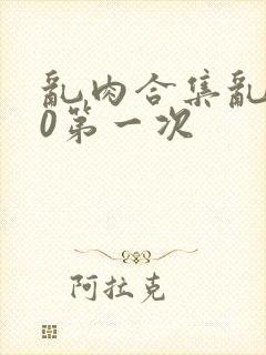 乱肉合集乱500第一次