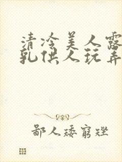 清冷美人露出双乳供人玩弄h文