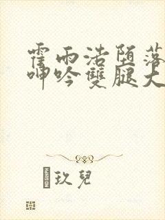 霍雨浩堕落被c呻吟双腿大张小说