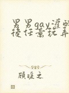 男男gay灌醉后任意玩弄