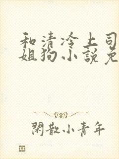 和清冷上司成了姐狗小说免费阅读晋