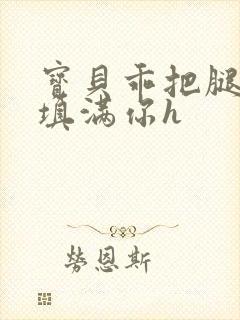 宝贝乖把腿张开填满你h