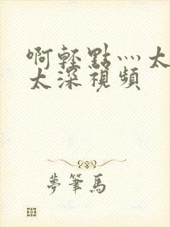 啊轻点灬太粗嗯太深视频