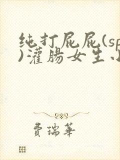 纯打屁屁(sp)灌肠女生小说