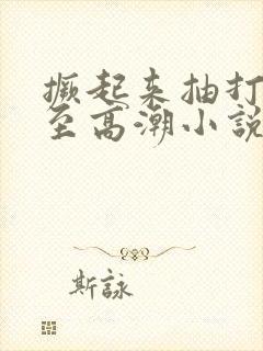 撅起来抽打花蒂至高潮小说