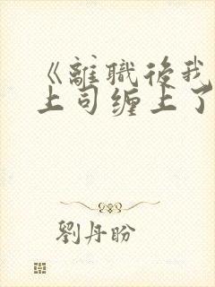 《离职后我被前上司缠上了》