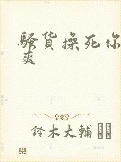 骚货操死你爽不爽