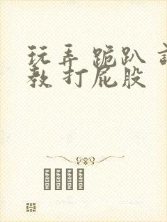 玩弄 跪趴 调教 打屁股