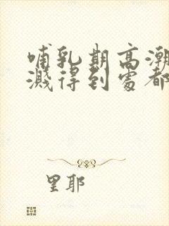 哺乳期高潮奶水溅得到处都是