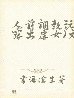 人前调教玩弄(露出虐女)文