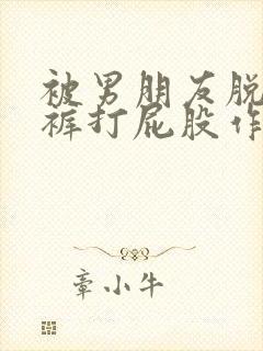 被男朋友脱了内裤打屁股作文