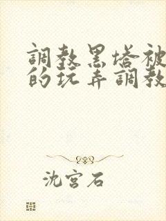 调教黑塔被肆意的玩弄调教