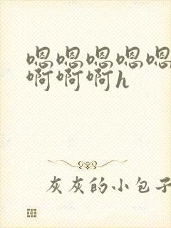 嗯嗯嗯嗯嗯啊啊啊啊啊h