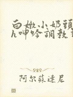 白嫩小奶头翘起h呻吟调教视频