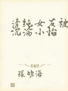 清纯女友被调教沉沦小怡