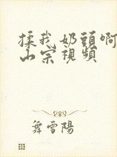 揉我奶头啊嗯林山宗视频