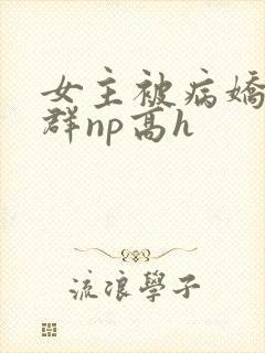 女主被病娇玩弄群np高h