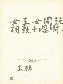 女王女同玩弄+调教+嗯啊小说