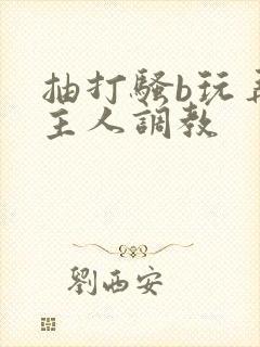 抽打骚b玩弄被主人调教