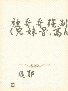 被哥哥强制爱后(兄妹骨,高h,强制爱