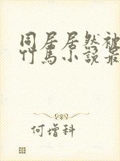 同居居然被青梅竹马小说最新章节更