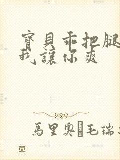 宝贝乖把腿张开我让你爽